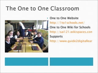 One to One Website http://1to1schools.net/ One to One Wiki for Schools http://sai121.wikispaces.com/ Supports http://www.guide2digitallearning.com//professional_development/10_technologies_use_laptop_tablet_classroom 