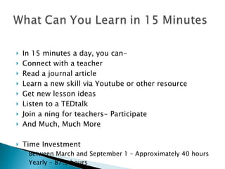   In 15 minutes a day, you can- Connect with a teacher Read a journal article  Learn a new skill via Youtube or other resource Get new lesson ideas Listen to a TEDtalk Join a ning for teachers- Participate  And Much, Much More Time Investment Between March and September 1 – Approximately 40 hours Yearly – 87.5 hours 
