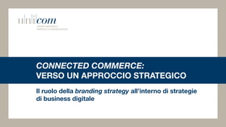 CONNECTED COMMERCE:
VERSO UN APPROCCIO STRATEGICO
Il ruolo della branding strategy all’interno di strategie
di business digitale
 