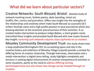 What did we learn about particular sectors?
Creative Networks: South Blessed, Bristol: detailed study of
network involving music, fashion poetry, skate boarding, street art,
Graffiti, film, comics and journalism. Offers rare insight into the strengths of
the relationships and creativity which make South Blessed so successful (0.5
million YouTube views and a high profile position in local journalism) whilst also
drawing attention to the economic precariousness of their activities. A co-
created media intervention to produce Indigo Babies, a short graphic novel,
intensified these insights and provided South Blessed with new routes forward.
Key insight: nurturing such networks requires close-up/hands-on co-creation.
Moseley Community Development Trust: this study shows how
a long established Birmingham CDT, its co-working space and role in the
creative history and ambitions of Moseley Village (suburb) provide a context for
differing forms of creative citizenship. Through interviews, observation and a
media intervention in digital story-telling, study highlights complexity and
tensions in seeking digital enhancement of creative entrepreneurial activities in
some situations, points to the need to address differing starting
points/experiences but also shows how change can be initiated through co-
creation.
 