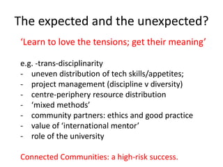 The expected and the unexpected?
‘Learn to love the tensions; get their meaning’
e.g. -trans-disciplinarity
- uneven distribution of tech skills/appetites;
- project management (discipline v diversity)
- centre-periphery resource distribution
- ‘mixed methods’
- community partners: ethics and good practice
- value of ‘international mentor’
- role of the university
Connected Communities: a high-risk success.
 