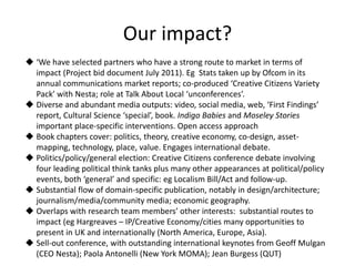 Our impact?
 ‘We have selected partners who have a strong route to market in terms of
impact (Project bid document July 2011). Eg Stats taken up by Ofcom in its
annual communications market reports; co-produced ‘Creative Citizens Variety
Pack’ with Nesta; role at Talk About Local ‘unconferences’.
 Diverse and abundant media outputs: video, social media, web, ‘First Findings’
report, Cultural Science ‘special’, book. Indigo Babies and Moseley Stories
important place-specific interventions. Open access approach
 Book chapters cover: politics, theory, creative economy, co-design, asset-
mapping, technology, place, value. Engages international debate.
 Politics/policy/general election: Creative Citizens conference debate involving
four leading political think tanks plus many other appearances at political/policy
events, both ‘general’ and specific: eg Localism Bill/Act and follow-up.
 Substantial flow of domain-specific publication, notably in design/architecture;
journalism/media/community media; economic geography.
 Overlaps with research team members’ other interests: substantial routes to
impact (eg Hargreaves – IP/Creative Economy/cities many opportunities to
present in UK and internationally (North America, Europe, Asia).
 Sell-out conference, with outstanding international keynotes from Geoff Mulgan
(CEO Nesta); Paola Antonelli (New York MOMA); Jean Burgess (QUT)
 