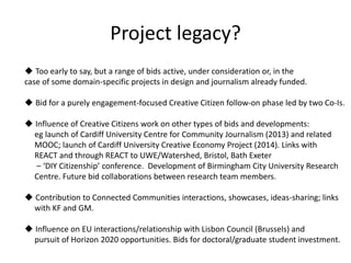 Project legacy?
 Too early to say, but a range of bids active, under consideration or, in the
case of some domain-specific projects in design and journalism already funded.
 Bid for a purely engagement-focused Creative Citizen follow-on phase led by two Co-Is.
 Influence of Creative Citizens work on other types of bids and developments:
eg launch of Cardiff University Centre for Community Journalism (2013) and related
MOOC; launch of Cardiff University Creative Economy Project (2014). Links with
REACT and through REACT to UWE/Watershed, Bristol, Bath Exeter
– ‘DIY Citizenship’ conference. Development of Birmingham City University Research
Centre. Future bid collaborations between research team members.
 Contribution to Connected Communities interactions, showcases, ideas-sharing; links
with KF and GM.
 Influence on EU interactions/relationship with Lisbon Council (Brussels) and
pursuit of Horizon 2020 opportunities. Bids for doctoral/graduate student investment.
 