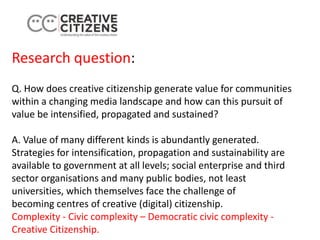 Research question:
Q. How does creative citizenship generate value for communities
within a changing media landscape and how can this pursuit of
value be intensified, propagated and sustained?
A. Value of many different kinds is abundantly generated.
Strategies for intensification, propagation and sustainability are
available to government at all levels; social enterprise and third
sector organisations and many public bodies, not least
universities, which themselves face the challenge of
becoming centres of creative (digital) citizenship.
Complexity - Civic complexity – Democratic civic complexity -
Creative Citizenship.
 