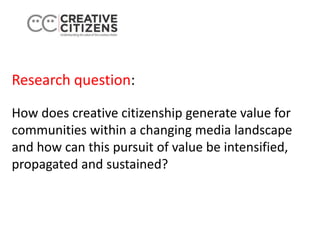 Research question:
How does creative citizenship generate value for
communities within a changing media landscape
and how can this pursuit of value be intensified,
propagated and sustained?
 