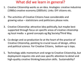 What did we learn in general?
1. Creative Citizenship works as an idea. Analogies: creative industries
(1980s) creative economy (2005ish). Links: DIY citizens etc.
2. The activities of Creative Citizens have considerable and
growing value – statisticians and politicians please note.
3. Creative Citizenship: attractive idea politically, but maybe best
supported through focus on specific areas of creative citizenship
eg local media v. grand concepts eg Big Society/Third Way.
4. Co-design and co-production lie at the heart of the practice of
Creative Citizenship, pointing to crucial issues of design, ethics
and political science. For Creative Citizens, bottom-up is tops.
5. Technology adds momentum and range to Creative Citizenship, but
deployment requires site and case specific attention to detail and
high-quality creative thinking/execution skills. Sustainability?
 