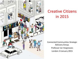 Creative Citizens
in 2015
Connected Communities Strategic
Advisory Group.
Professor Ian Hargreaves
London: 8 January 2015
 
