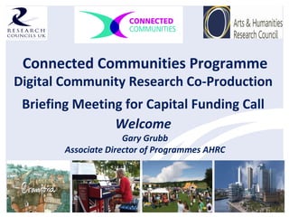 Connected Communities Programme
Digital Community Research Co-Production
Briefing Meeting for Capital Funding Call
Welcome
Gary Grubb
Associate Director of Programmes AHRC
 