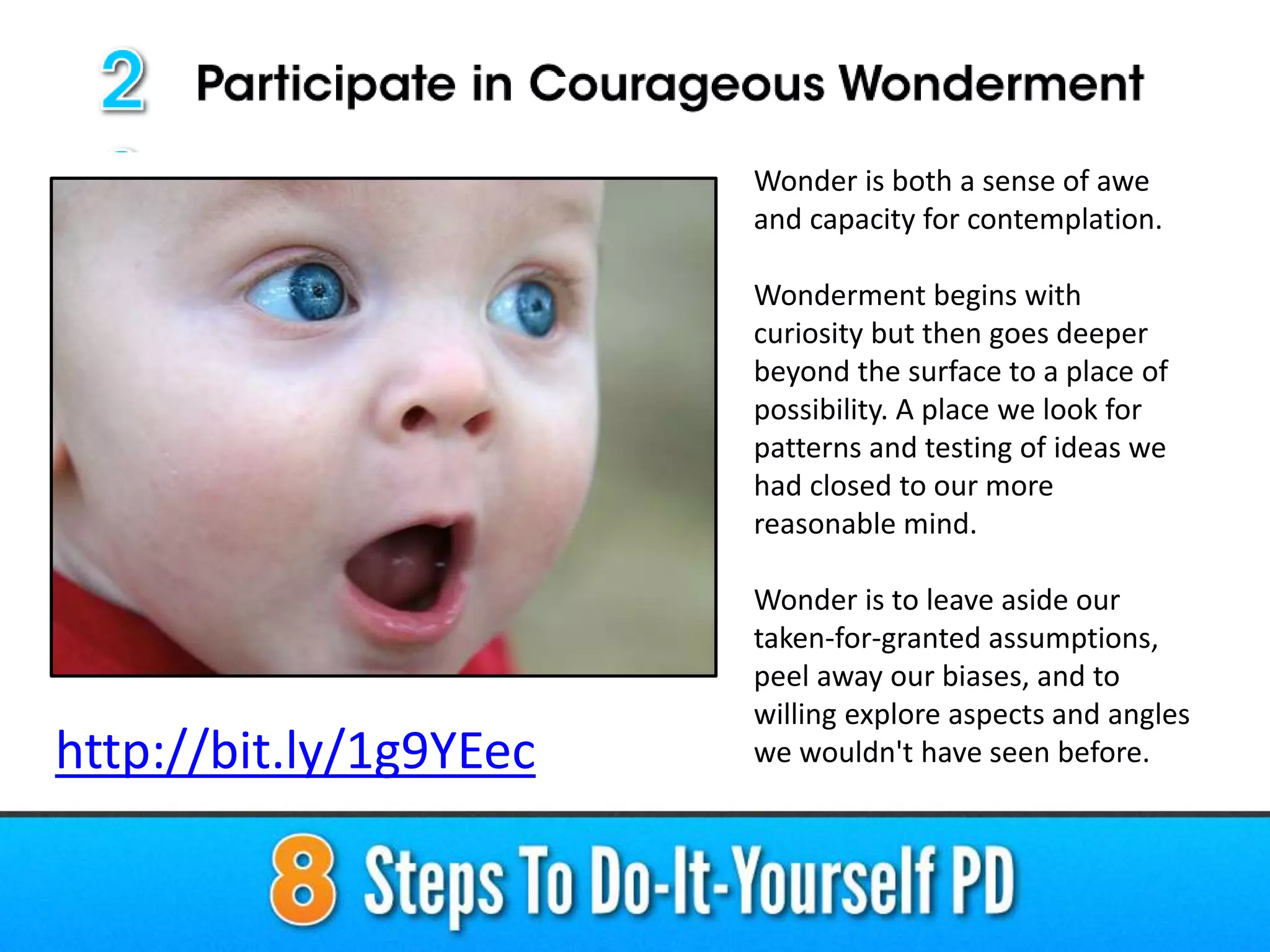 Wonder is both a sense of awe
and capacity for contemplation.
Wonderment begins with
curiosity but then goes deeper
beyond the surface to a place of
possibility. A place we look for
patterns and testing of ideas we
had closed to our more
reasonable mind.
Wonder is to leave aside our
taken-for-granted assumptions,
peel away our biases, and to
willing explore aspects and angles
we wouldn't have seen before.http://bit.ly/1g9YEec
 