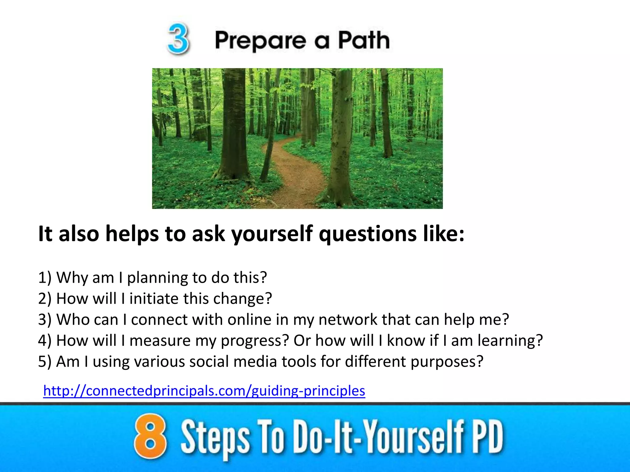 It also helps to ask yourself questions like:
1) Why am I planning to do this?
2) How will I initiate this change?
3) Who can I connect with online in my network that can help me?
4) How will I measure my progress? Or how will I know if I am learning?
5) Am I using various social media tools for different purposes?
http://connectedprincipals.com/guiding-principles
 