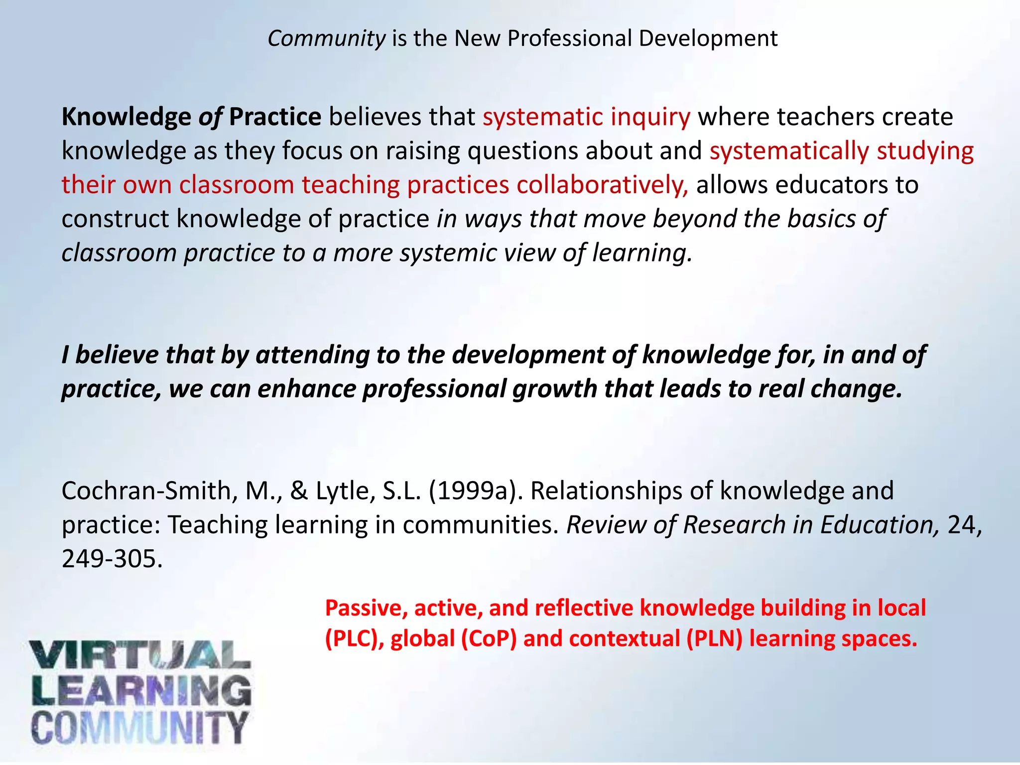 Community is the New Professional Development
Knowledge of Practice believes that systematic inquiry where teachers create
knowledge as they focus on raising questions about and systematically studying
their own classroom teaching practices collaboratively, allows educators to
construct knowledge of practice in ways that move beyond the basics of
classroom practice to a more systemic view of learning.
I believe that by attending to the development of knowledge for, in and of
practice, we can enhance professional growth that leads to real change.
Cochran-Smith, M., & Lytle, S.L. (1999a). Relationships of knowledge and
practice: Teaching learning in communities. Review of Research in Education, 24,
249-305.
Passive, active, and reflective knowledge building in local
(PLC), global (CoP) and contextual (PLN) learning spaces.
 