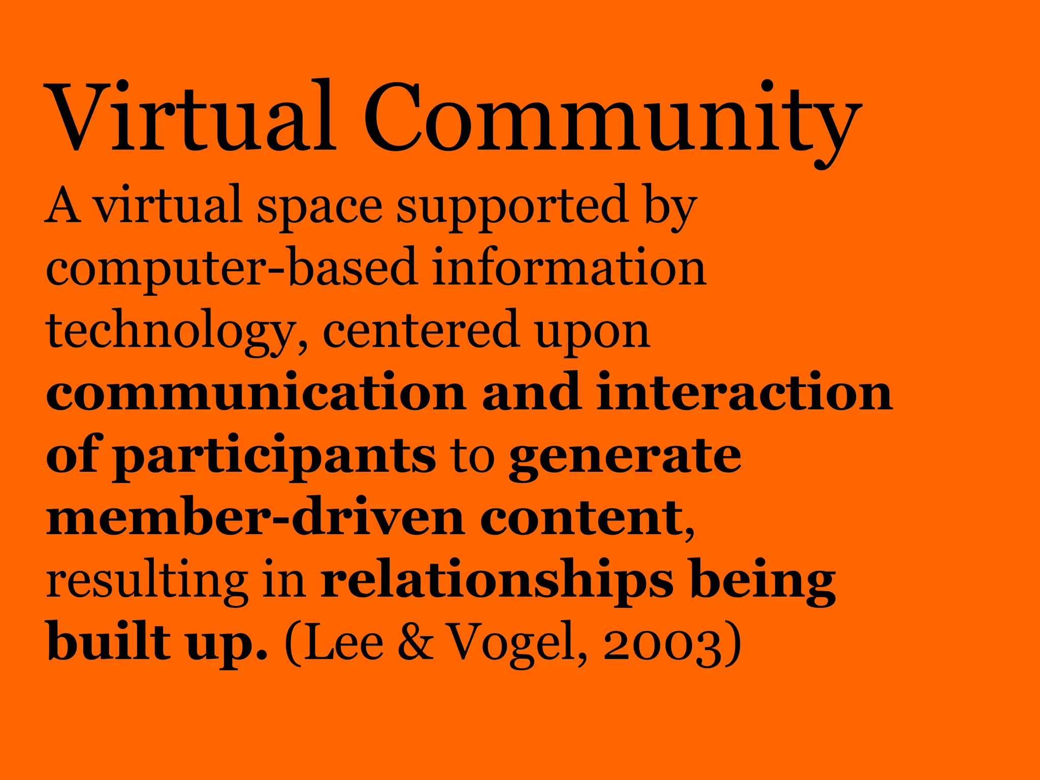 Virtual Community
A virtual space supported by
computer-based information
technology, centered upon
communication and interaction
of participants to generate
member-driven content,
resulting in relationships being
built up. (Lee & Vogel, 2003)
 