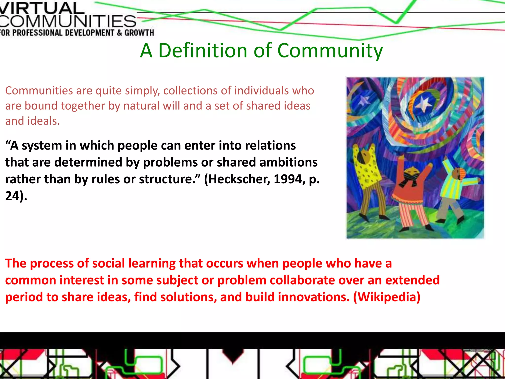 A Definition of Community
Communities are quite simply, collections of individuals who
are bound together by natural will and a set of shared ideas
and ideals.
“A system in which people can enter into relations
that are determined by problems or shared ambitions
rather than by rules or structure.” (Heckscher, 1994, p.
24).
The process of social learning that occurs when people who have a
common interest in some subject or problem collaborate over an extended
period to share ideas, find solutions, and build innovations. (Wikipedia)
 