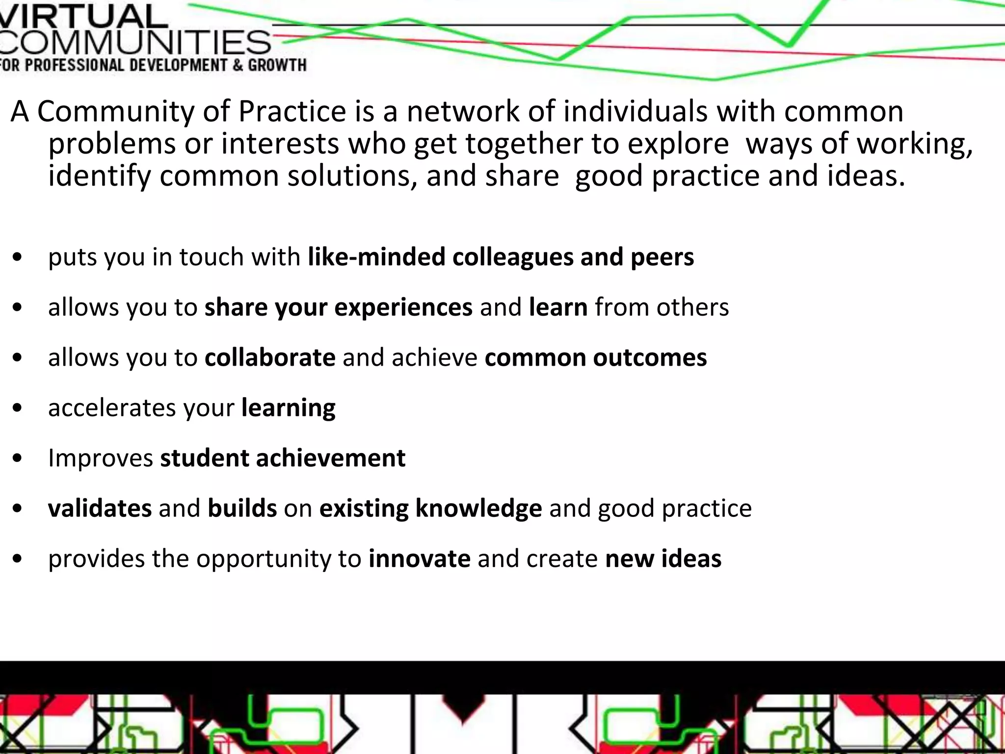 A Community of Practice is a network of individuals with common
problems or interests who get together to explore ways of working,
identify common solutions, and share good practice and ideas.
• puts you in touch with like-minded colleagues and peers
• allows you to share your experiences and learn from others
• allows you to collaborate and achieve common outcomes
• accelerates your learning
• Improves student achievement
• validates and builds on existing knowledge and good practice
• provides the opportunity to innovate and create new ideas
 