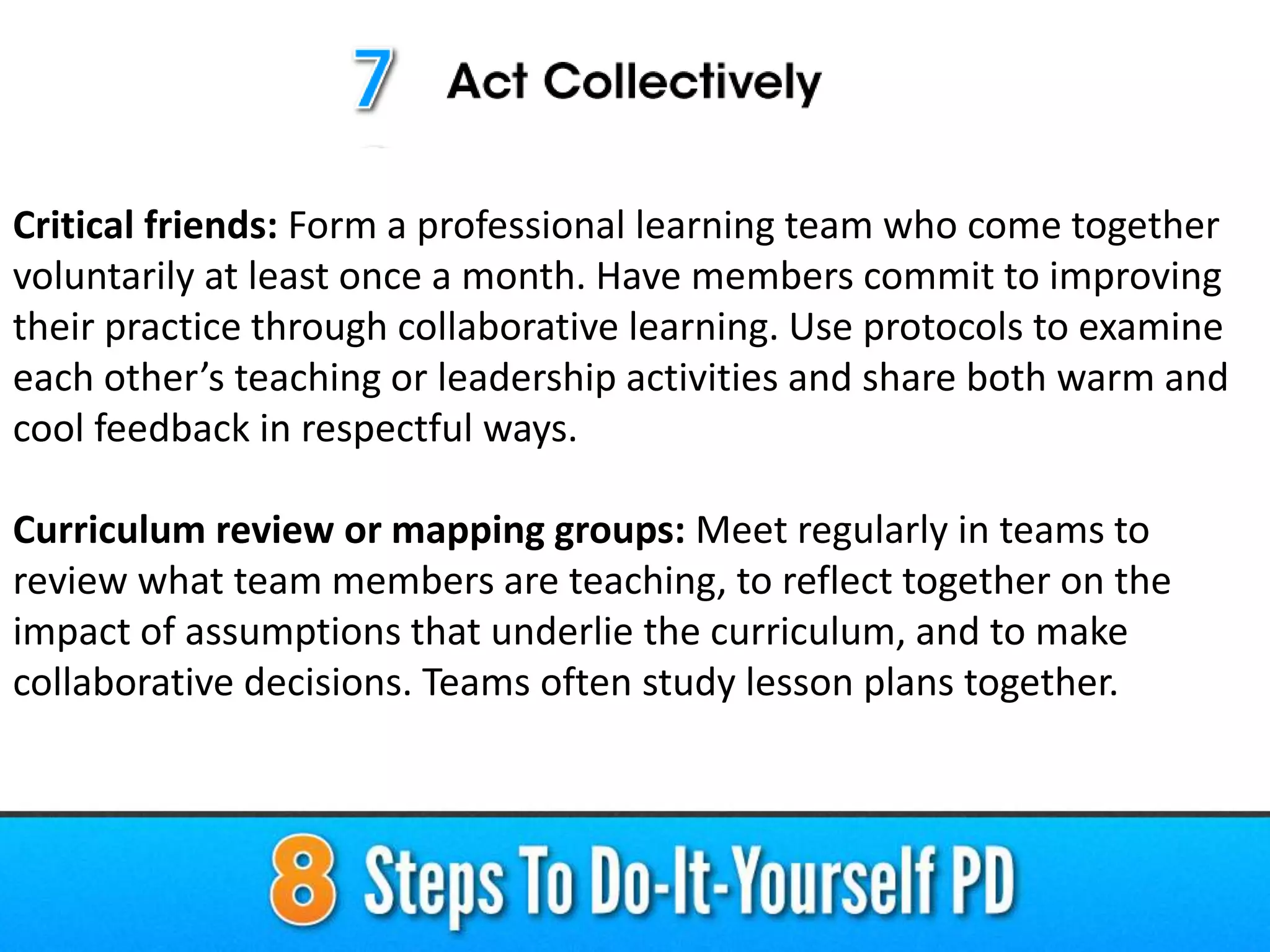 Critical friends: Form a professional learning team who come together
voluntarily at least once a month. Have members commit to improving
their practice through collaborative learning. Use protocols to examine
each other’s teaching or leadership activities and share both warm and
cool feedback in respectful ways.
Curriculum review or mapping groups: Meet regularly in teams to
review what team members are teaching, to reflect together on the
impact of assumptions that underlie the curriculum, and to make
collaborative decisions. Teams often study lesson plans together.
 