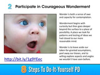 Wonder is both a sense of awe
and capacity for contemplation.
Wonderment begins with
curiosity but then goes deeper
beyond the surface to a place of
possibility. A place we look for
patterns and testing of ideas we
had closed to our more
reasonable mind.
Wonder is to leave aside our
taken-for-granted assumptions,
peel away our biases, and to
willing explore aspects and angles
we wouldn't have seen before.http://bit.ly/1g9YEec
 
