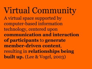 Virtual Community
A virtual space supported by
computer-based information
technology, centered upon
communication and interaction
of participants to generate
member-driven content,
resulting in relationships being
built up. (Lee & Vogel, 2003)
 
