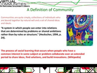 A Definition of Community
Communities are quite simply, collections of individuals who
are bound together by natural will and a set of shared ideas
and ideals.
“A system in which people can enter into relations
that are determined by problems or shared ambitions
rather than by rules or structure.” (Heckscher, 1994, p.
24).
The process of social learning that occurs when people who have a
common interest in some subject or problem collaborate over an extended
period to share ideas, find solutions, and build innovations. (Wikipedia)
 
