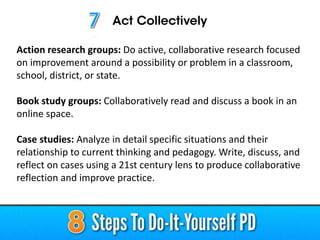 Action research groups: Do active, collaborative research focused
on improvement around a possibility or problem in a classroom,
school, district, or state.
Book study groups: Collaboratively read and discuss a book in an
online space.
Case studies: Analyze in detail specific situations and their
relationship to current thinking and pedagogy. Write, discuss, and
reflect on cases using a 21st century lens to produce collaborative
reflection and improve practice.
 