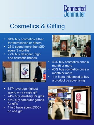 Cosmetics & Gifting
• 84% buy cosmetics either
for themselves or others
• 26% spend more than £50
every 3 months
• 77% buy designer, high
end cosmetic brands

[INSERT IMAGE 1]

• £274 average highest
spend on a single gift
• 74% buy jewellery for gifts
• 55% buy computer games
for gifts
• 1 in 6 have spent £500+
on one gift

• 43% buy cosmetics once a
month or more
• 43% buy cosmetics once a
month or more
• 1 in 5 are influenced to buy
a product by advertising

 