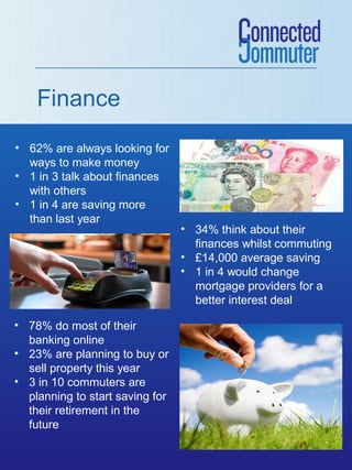 Finance
• 62% are always looking for
  ways to make money
• 1 in 3 talk about finances
  with others
• 1 in 4 are saving more
  than last year
                                 • 34% think about their
                                   finances whilst commuting
                                 • £14,000 average saving
                                 • 1 in 4 would change
                                   mortgage providers for a
                                   better interest deal

• 78% do most of their
  banking online
• 23% are planning to buy or
  sell property this year
• 3 in 10 commuters are
  planning to start saving for
  their retirement in the
  future
 