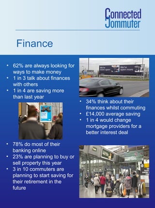 Finance
• 62% are always looking for
ways to make money
• 1 in 3 talk about finances
with others
• 1 in 4 are saving more
than last year

• 78% do most of their
banking online
• 23% are planning to buy or
sell property this year
• 3 in 10 commuters are
planning to start saving for
their retirement in the
future

• 34% think about their
finances whilst commuting
• £14,000 average saving
• 1 in 4 would change
mortgage providers for a
better interest deal

 