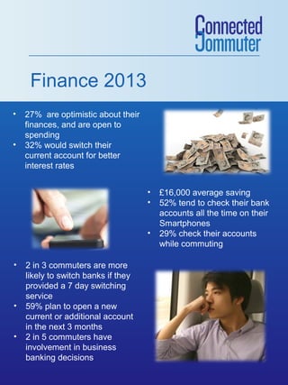 Finance 2013
•   27% are optimistic about their
    finances, and are open to
    spending
•   32% would switch their
    current account for better
    interest rates


                                     •   £16,000 average saving
                                     •   52% tend to check their bank
                                         accounts all the time on their
                                         Smartphones
                                     •   29% check their accounts
                                         while commuting

•   2 in 3 commuters are more
    likely to switch banks if they
    provided a 7 day switching
    service
•   59% plan to open a new
    current or additional account
    in the next 3 months
•   2 in 5 commuters have
    involvement in business
    banking decisions
 