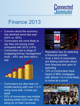 Finance 2013
• Concern about the economy
has declined since last year
(53% vs. 60%)
• Commuters are more likely to
say they are saving more
compared with 2012 (+4%)
• Commuters use a range of
• Reputation key for selecting
budgeting/money management
a financial provider
tools – 44% use their bank’s
• Over a third of commuters
app
are feeling optimistic about
their finances and open to
spending
• 72% of Commuters have
heard of 95% mortgages
with almost 1 in 4 more likely
to move as a result
• Commuters are also keen on
mobile banking with over 1 in 3
using more than 3 times per
week
• 52% of commuters use mobile
banking whilst OOH with 40%
doing so on their commute

 