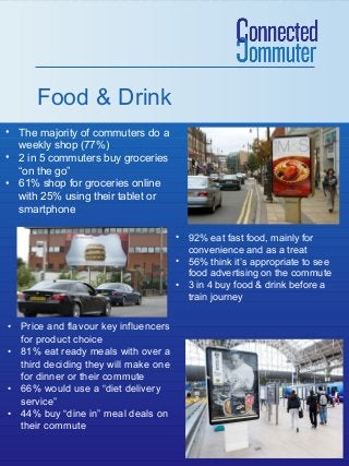 Food & Drink
• The majority of commuters do a
weekly shop (77%)
• 2 in 5 commuters buy groceries
“on the go”
• 61% shop for groceries online
with 25% using their tablet or
smartphone
• 92% eat fast food, mainly for
convenience and as a treat
• 56% think it’s appropriate to see
food advertising on the commute
• 3 in 4 buy food & drink before a
train journey

• Price and flavour key influencers
for product choice
• 81% eat ready meals with over a
third deciding they will make one
for dinner or their commute
• 66% would use a “diet delivery
service”
• 44% buy “dine in” meal deals on
their commute

 