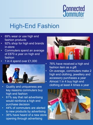 High-End Fashion
• 69% wear or use high end
  fashion products
• 92% shop for high end brands
  in-store
• Commuters spend an average
  of £870 a year on high end
  fashion
• 1 in 4 spend over £1,000
                                 • 76% have received a high end
                                   fashion item as a gift
                                 • On average, commuters make 2
                                   high end clothing, jewellery and
                                   accessory purchases a year
                                 • Almost 1 in 4 buy high end
                                   clothing at least 4 times a year
• Quality and uniqueness are
  key reasons commuters buy
  high end fashion
• 61% say that rail advertising
  would reinforce a high end
  purchase decision
• 44% of commuters are alerted
  to new products by advertising
• 36% have heard of a new store
  opening through advertising
 