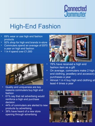 High-End Fashion
• 69% wear or use high end fashion
products
• 92% shop for high end brands in-store
• Commuters spend an average of £870
a year on high end fashion
• 1 in 4 spend over £1,000

• 76% have received a high end
fashion item as a gift
• On average, commuters make 2 high
end clothing, jewellery and accessory
purchases a year
• Almost 1 in 4 buy high end clothing at
least 4 times a year
• Quality and uniqueness are key
reasons commuters buy high end
fashion
• 61% say that rail advertising would
reinforce a high end purchase
decision
• 44% of commuters are alerted to new
products by advertising
• 36% have heard of a new store
opening through advertising

 
