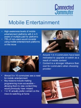Mobile Entertainment
• High awareness levels of mobile
entertainment platforms with 4 in 5
aware of multiple paid for platforms
• 75% of non-users would consider
using mobile entertainment platforms
on the move

• Around 1 in 4 commuters have been
motivated to upgrade or switch as a
result of mobile content
• Content is a stronger influence than
cost for commuters when choosing
provider
• Almost 9 in 10 commuters see a need
for mobile entertainment
• Key reasons include making
programming more accessible –
allowing them to view content they
would previously have missed
• 1 in 10 actually prefer content on the
move to watching at home

 