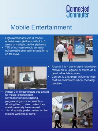 Mobile Entertainment
• High awareness levels of mobile
entertainment platforms with 4 in 5
aware of multiple paid for platforms
• 75% of non-users would consider
using mobile entertainment platforms
on the move

• Around 1 in 4 commuters have been
motivated to upgrade or switch as a
result of mobile content
• Content is a stronger influence than
cost for commuters when choosing
provider
• Almost 9 in 10 commuters see a need
for mobile entertainment
• Key reasons include making
programming more accessible –
allowing them to view content they
would previously have missed
• 1 in 10 actually prefer content on the
move to watching at home

 