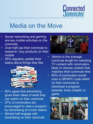 Media on the Move
• Social networking and gaming
are key mobile activities on the
commute
• Over half use their commute to
research / buy products on their
mobile
• 55% regularly update their
status about things they like
• 60% agree that advertising
gives them ideas of what they
can watch on their commute
• 37% of commuters are
encouraged to view a program
by Advertising at a train station
• Almost half engage with
advertising on their commute
• 34mins is the average
commute length for watching
TV content with commuters
likely to choose content that
matches their commute time
• 60% of commuters would
scan a QR/NFC code whilst
on their commute to
download a program
episode, book chapter or
game
 