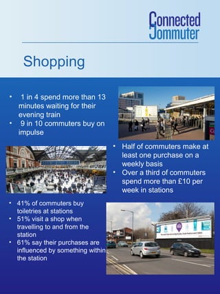 Shopping
•

1 in 4 spend more than 13
minutes waiting for their
evening train
• 9 in 10 commuters buy on
impulse
• Half of commuters make at
least one purchase on a
weekly basis
• Over a third of commuters
spend more than £10 per
week in stations
• 41% of commuters buy
toiletries at stations
• 51% visit a shop when
travelling to and from the
station
• 61% say their purchases are
influenced by something within
the station

 