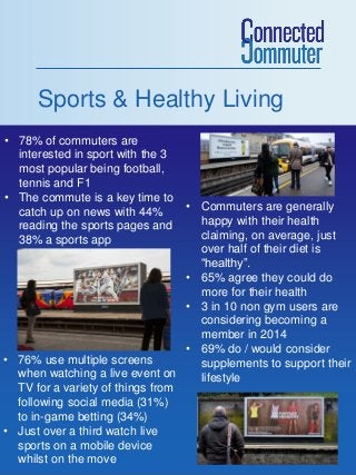 Sports & Healthy Living
• 78% of commuters are
interested in sport with the 3
most popular being football,
tennis and F1
• The commute is a key time to
catch up on news with 44%
reading the sports pages and
38% a sports app

• Commuters are generally
happy with their health
claiming, on average, just
over half of their diet is
“healthy”.
• 65% agree they could do
more for their health
• 3 in 10 non gym users are
considering becoming a
member in 2014
• 69% do / would consider
• 76% use multiple screens
supplements to support their
when watching a live event on
lifestyle
TV for a variety of things from
following social media (31%)
to in-game betting (34%)
• Just over a third watch live
sports on a mobile device
whilst on the move

 