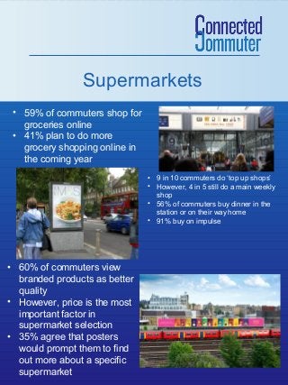 Supermarkets
• 59% of commuters shop for
groceries online
• 41% plan to do more
grocery shopping online in
the coming year
• 9 in 10 commuters do ‘top up shops’
• However, 4 in 5 still do a main weekly
shop
• 56% of commuters buy dinner in the
station or on their way home
• 91% buy on impulse

• 60% of commuters view
branded products as better
quality
• However, price is the most
important factor in
supermarket selection
• 35% agree that posters
would prompt them to find
out more about a specific
supermarket

 