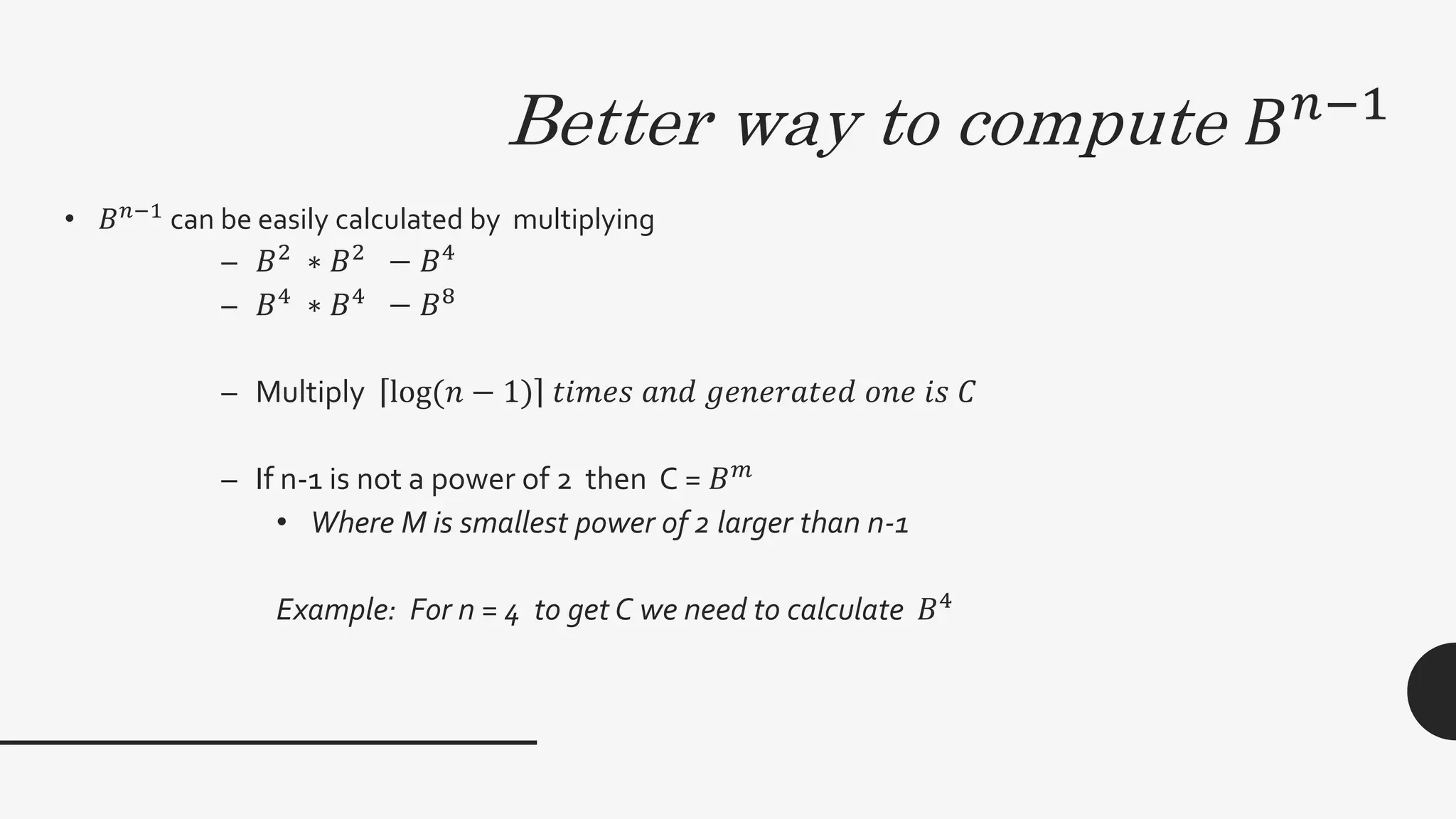 Better way to compute 𝐵 𝑛−1
• 𝐵 𝑛−1
can be easily calculated by multiplying
– 𝐵2
∗ 𝐵2
− 𝐵4
– 𝐵4
∗ 𝐵4
− 𝐵8
– Multiply log(𝑛 − 1) 𝑡𝑖𝑚𝑒𝑠 𝑎𝑛𝑑 𝑔𝑒𝑛𝑒𝑟𝑎𝑡𝑒𝑑 𝑜𝑛𝑒 𝑖𝑠 𝐶
– If n-1 is not a power of 2 then C = 𝐵 𝑚
• Where M is smallest power of 2 larger than n-1
Example: For n = 4 to get C we need to calculate 𝐵4
 