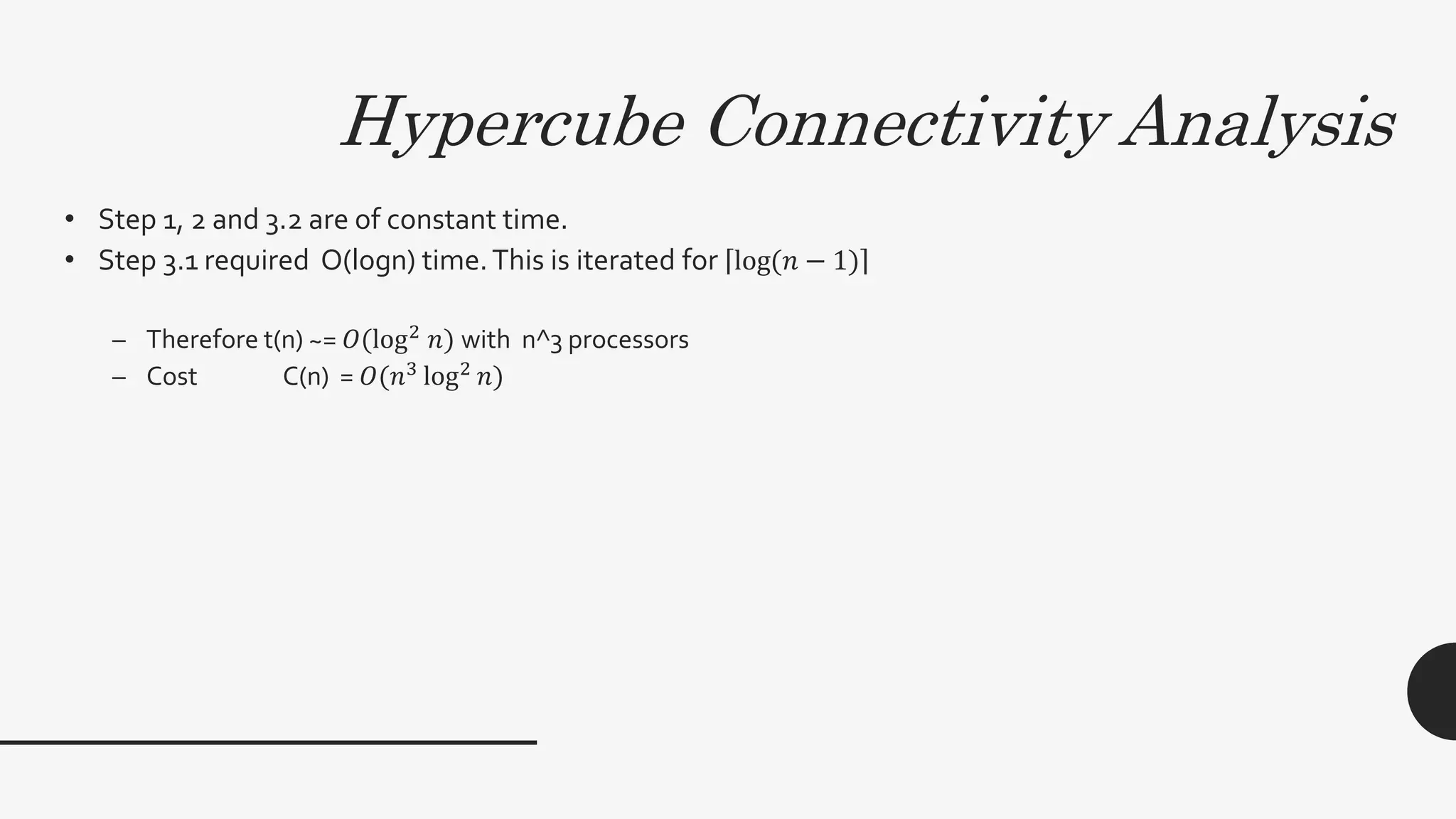 Hypercube Connectivity Analysis
• Step 1, 2 and 3.2 are of constant time.
• Step 3.1 required O(logn) time.This is iterated for log(𝑛 − 1)
– Therefore t(n) ~= 𝑂(log2
𝑛) with n^3 processors
– Cost C(n) = 𝑂(𝑛3
log2
𝑛)
 
