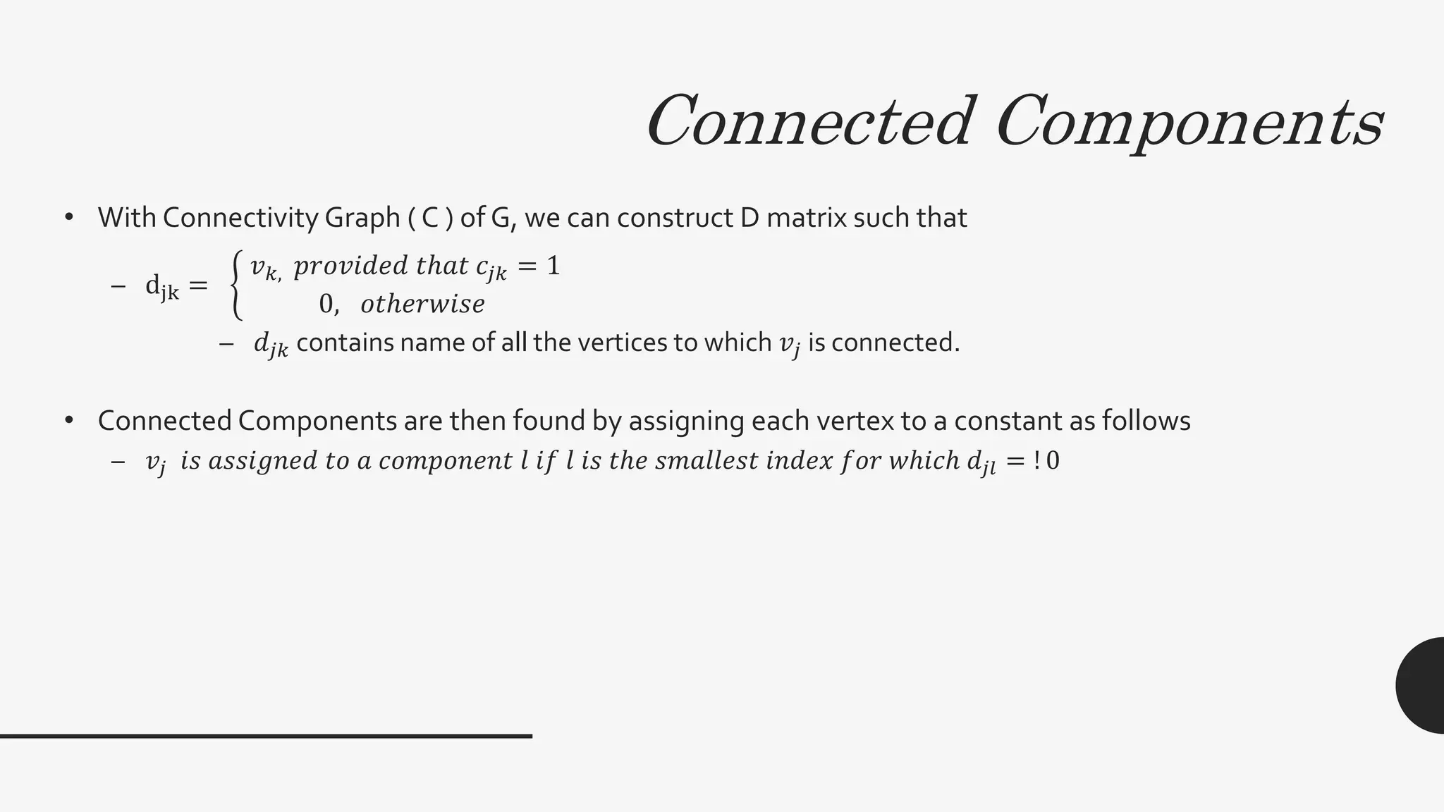 Connected Components
• With Connectivity Graph ( C ) of G, we can construct D matrix such that
– djk =
𝑣 𝑘, 𝑝𝑟𝑜𝑣𝑖𝑑𝑒𝑑 𝑡ℎ𝑎𝑡 𝑐𝑗𝑘 = 1
0, 𝑜𝑡ℎ𝑒𝑟𝑤𝑖𝑠𝑒
– 𝑑𝑗𝑘 contains name of all the vertices to which 𝑣𝑗 is connected.
• Connected Components are then found by assigning each vertex to a constant as follows
– 𝑣𝑗 𝑖𝑠 𝑎𝑠𝑠𝑖𝑔𝑛𝑒𝑑 𝑡𝑜 𝑎 𝑐𝑜𝑚𝑝𝑜𝑛𝑒𝑛𝑡 𝑙 𝑖𝑓 𝑙 𝑖𝑠 𝑡ℎ𝑒 𝑠𝑚𝑎𝑙𝑙𝑒𝑠𝑡 𝑖𝑛𝑑𝑒𝑥 𝑓𝑜𝑟 𝑤ℎ𝑖𝑐ℎ 𝑑𝑗𝑙 = ! 0
 