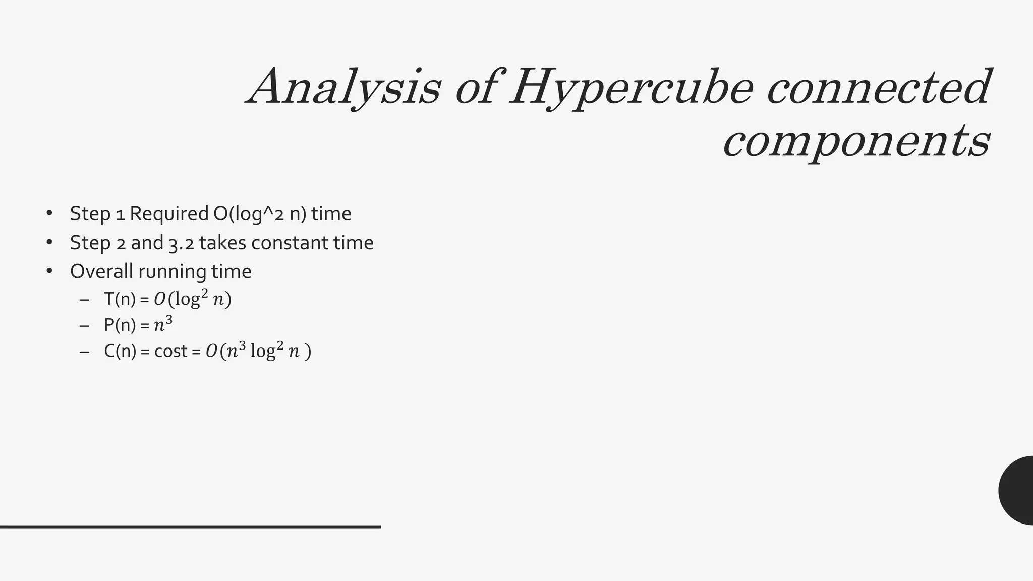 Analysis of Hypercube connected
components
• Step 1 Required O(log^2 n) time
• Step 2 and 3.2 takes constant time
• Overall running time
– T(n) = 𝑂(log2 𝑛)
– P(n) = 𝑛3
– C(n) = cost = 𝑂(𝑛3
log2
𝑛 )
 
