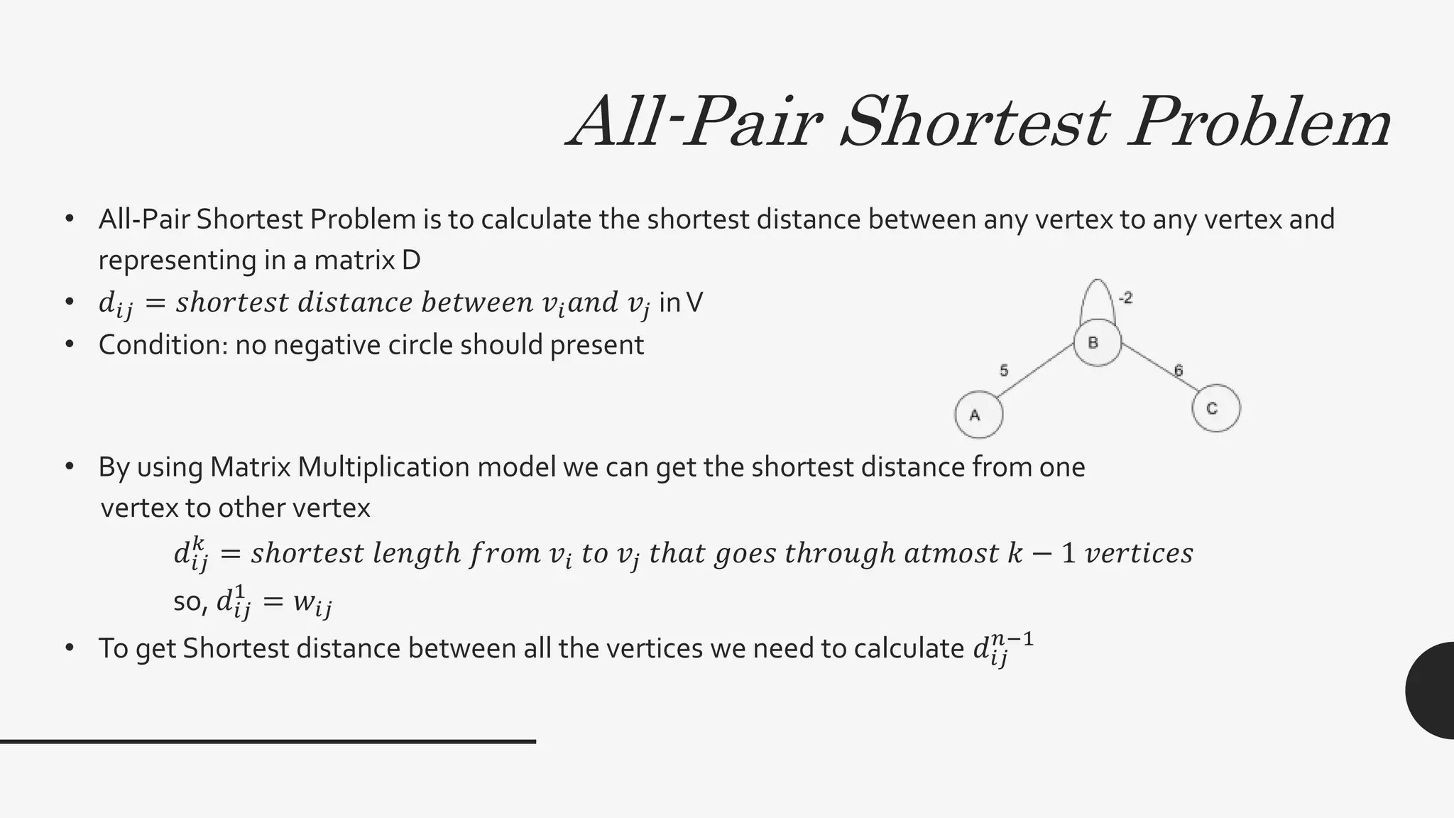All-Pair Shortest Problem
• All-Pair Shortest Problem is to calculate the shortest distance between any vertex to any vertex and
representing in a matrix D
• 𝑑𝑖𝑗 = 𝑠ℎ𝑜𝑟𝑡𝑒𝑠𝑡 𝑑𝑖𝑠𝑡𝑎𝑛𝑐𝑒 𝑏𝑒𝑡𝑤𝑒𝑒𝑛 𝑣𝑖 𝑎𝑛𝑑 𝑣𝑗 inV
• Condition: no negative circle should present
• By using Matrix Multiplication model we can get the shortest distance from one
vertex to other vertex
𝑑𝑖𝑗
𝑘
= 𝑠ℎ𝑜𝑟𝑡𝑒𝑠𝑡 𝑙𝑒𝑛𝑔𝑡ℎ 𝑓𝑟𝑜𝑚 𝑣𝑖 𝑡𝑜 𝑣𝑗 𝑡ℎ𝑎𝑡 𝑔𝑜𝑒𝑠 𝑡ℎ𝑟𝑜𝑢𝑔ℎ 𝑎𝑡𝑚𝑜𝑠𝑡 𝑘 − 1 𝑣𝑒𝑟𝑡𝑖𝑐𝑒𝑠
so, 𝑑𝑖𝑗
1
= 𝑤𝑖𝑗
• To get Shortest distance between all the vertices we need to calculate 𝑑𝑖𝑗
𝑛−1
 