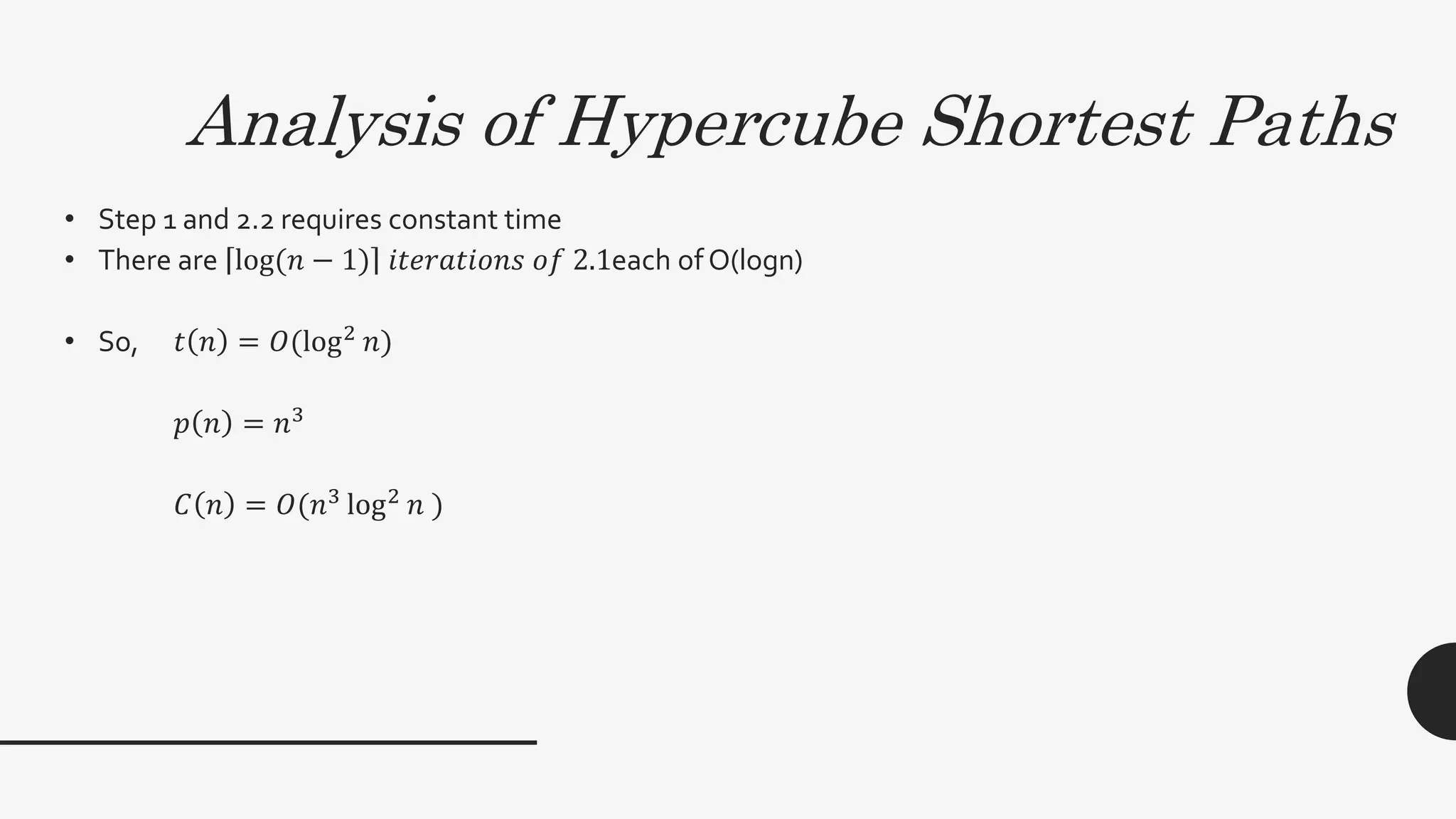 Analysis of Hypercube Shortest Paths
• Step 1 and 2.2 requires constant time
• There are log(𝑛 − 1) 𝑖𝑡𝑒𝑟𝑎𝑡𝑖𝑜𝑛𝑠 𝑜𝑓 2.1each of O(logn)
• So, 𝑡 𝑛 = 𝑂(log2
𝑛)
𝑝 𝑛 = 𝑛3
𝐶 𝑛 = 𝑂(𝑛3
log2
𝑛 )
 