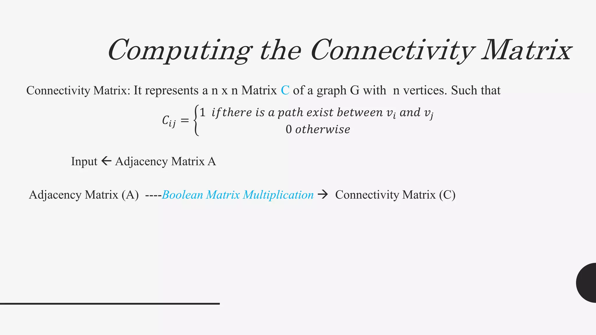 Computing the Connectivity Matrix
Connectivity Matrix: It represents a n x n Matrix C of a graph G with n vertices. Such that
𝐶𝑖𝑗 =
1 𝑖𝑓𝑡ℎ𝑒𝑟𝑒 𝑖𝑠 𝑎 𝑝𝑎𝑡ℎ 𝑒𝑥𝑖𝑠𝑡 𝑏𝑒𝑡𝑤𝑒𝑒𝑛 𝑣𝑖 𝑎𝑛𝑑 𝑣𝑗
0 𝑜𝑡ℎ𝑒𝑟𝑤𝑖𝑠𝑒
Input  Adjacency Matrix A
Adjacency Matrix (A) ----Boolean Matrix Multiplication  Connectivity Matrix (C)
 