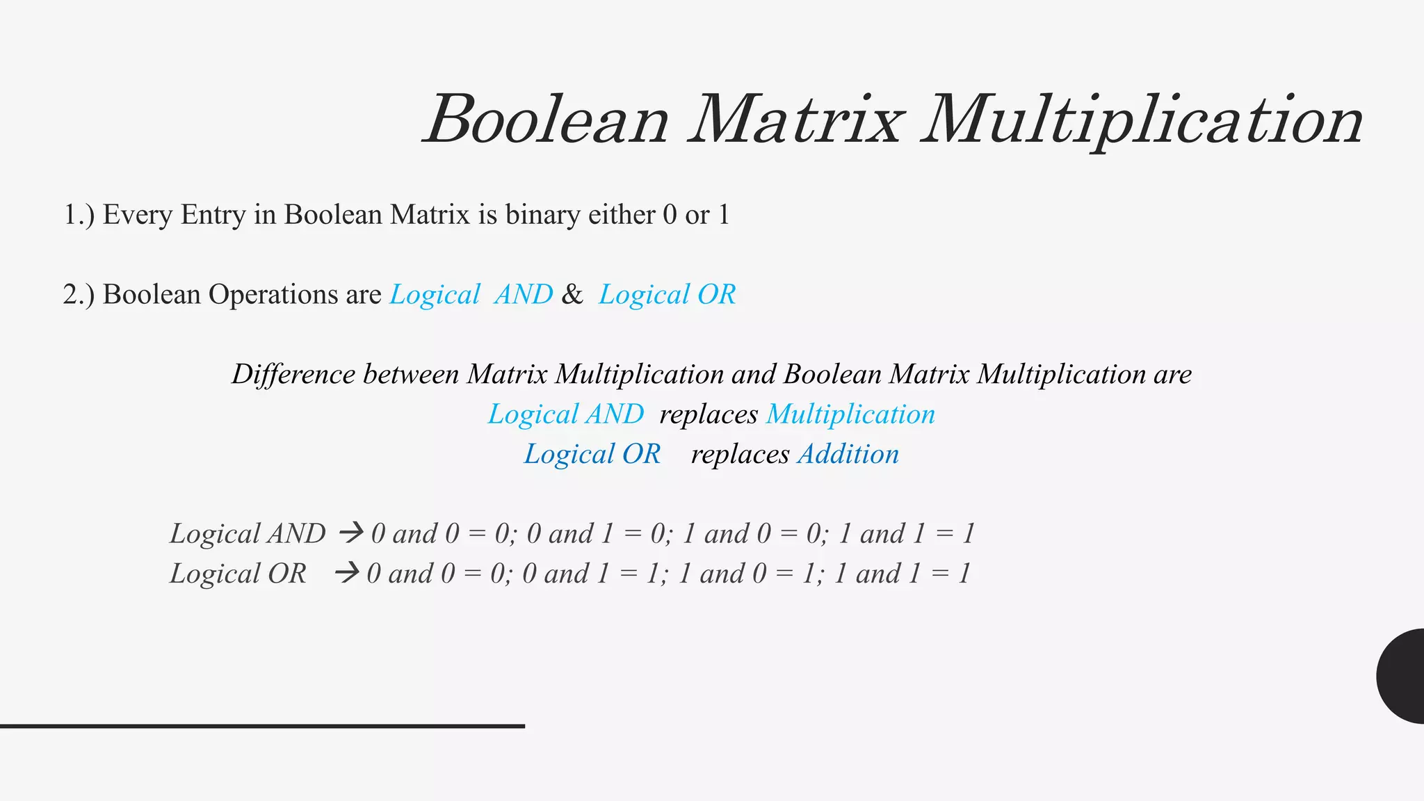 Boolean Matrix Multiplication
1.) Every Entry in Boolean Matrix is binary either 0 or 1
2.) Boolean Operations are Logical AND & Logical OR
Difference between Matrix Multiplication and Boolean Matrix Multiplication are
Logical AND replaces Multiplication
Logical OR replaces Addition
Logical AND  0 and 0 = 0; 0 and 1 = 0; 1 and 0 = 0; 1 and 1 = 1
Logical OR  0 and 0 = 0; 0 and 1 = 1; 1 and 0 = 1; 1 and 1 = 1
 