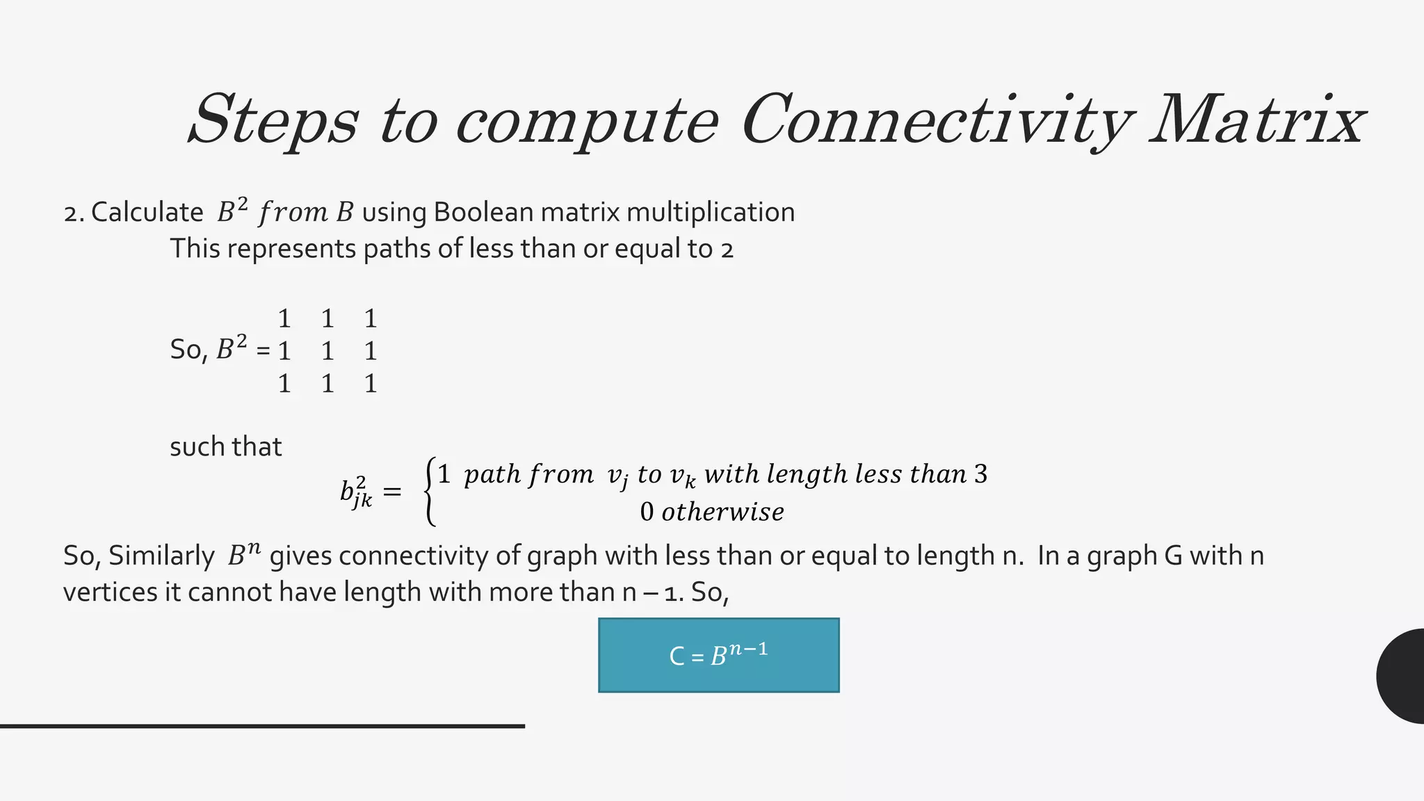 Steps to compute Connectivity Matrix
2. Calculate 𝐵2
𝑓𝑟𝑜𝑚 𝐵 using Boolean matrix multiplication
This represents paths of less than or equal to 2
So, 𝐵2
=
1 1 1
1 1 1
1 1 1
such that
So, Similarly 𝐵 𝑛
gives connectivity of graph with less than or equal to length n. In a graph G with n
vertices it cannot have length with more than n – 1. So,
C = 𝐵 𝑁−1
𝑏𝑗𝑘
2
=
1 𝑝𝑎𝑡ℎ 𝑓𝑟𝑜𝑚 𝑣𝑗 𝑡𝑜 𝑣 𝑘 𝑤𝑖𝑡ℎ 𝑙𝑒𝑛𝑔𝑡ℎ 𝑙𝑒𝑠𝑠 𝑡ℎ𝑎𝑛 3
0 𝑜𝑡ℎ𝑒𝑟𝑤𝑖𝑠𝑒
C = 𝐵 𝑛−1
 