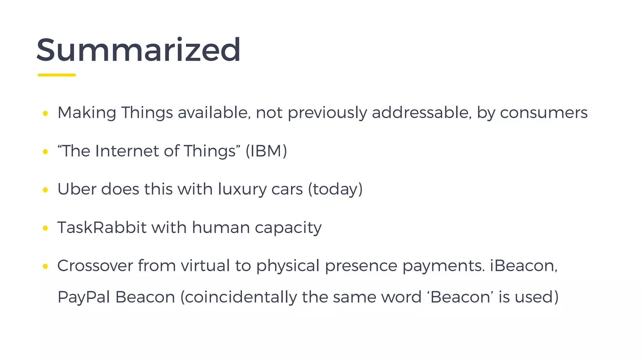 Summarized
• Making Things available, not previously addressable, by consumers
• “The Internet of Things” (IBM)
• Uber does this with luxury cars (today)
• TaskRabbit with human capacity
• Crossover from virtual to physical presence payments. iBeacon,
PayPal Beacon (coincidentally the same word ‘Beacon’ is used)
 
