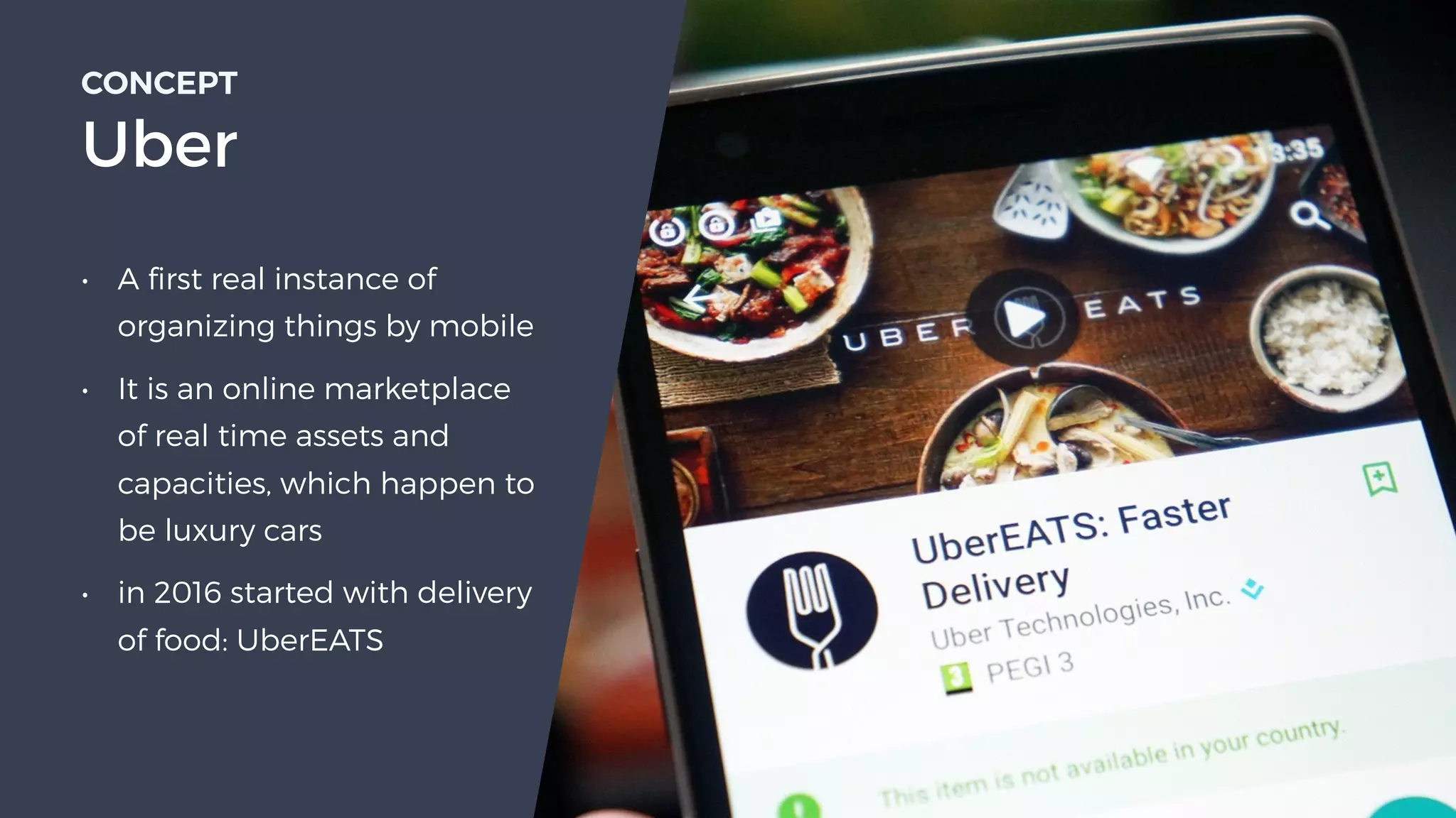 • A first real instance of
organizing things by mobile
• It is an online marketplace
of real time assets and
capacities, which happen to
be luxury cars
• in 2016 started with delivery
of food: UberEATS
CONCEPT 
Uber
 