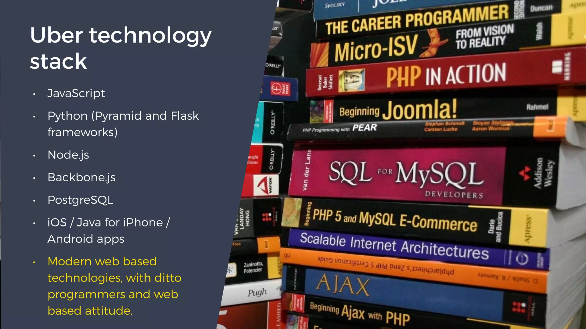 • JavaScript
• Python (Pyramid and Flask
frameworks)
• Node.js
• Backbone.js
• PostgreSQL
• iOS / Java for iPhone /
Android apps
• Modern web based
technologies, with ditto
programmers and web
based attitude.
Uber technology
stack
 