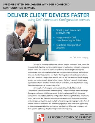 FEBRUARY 2016
A PRINCIPLED TECHNOLOGIES REPORT
Commissioned by Dell Inc.
SPEED UP SYSTEM DEPLOYMENT WITH DELL CONNECTED
CONFIGURATION SERVICES
So—you’ve finally decided on new systems for your employees. Now comes the
herculean task of getting your organization’s desired applications onto each employee’s
system. Even if you have an on-premises solution for distributing the appropriate
system image onto your new laptop fleet, each system requires in-house administrator
time and attention to customize and deploy the image before it reaches an employee.
With Dell Connected Configuration services, you can skip the tedious in-house imaging
process and customize each laptop before it leaves the factory, already joined to your
organization’s Active Directory Domain and fully up-to-date, so that systems are ready
for employees to use the moment they arrive.
At Principled Technologies, we investigated how the Dell Connected
Configuration service could save time configuring a corporate image over Static Image
Deployment. After the initial setup period, deploying a laptop with Dell Connected
Configuration required no additional configuration after leaving the factory. This means
that IT staff could skip the time-consuming in-house process of deploying customized
system images, savings that could multiply when ordering and imaging an entire fleet of
systems. When IT staff spend less time deploying laptops, they have more opportunity
to focus on strategic tasks that can improve your business. When new employees get
their systems right away, they become productive more quickly.
 
